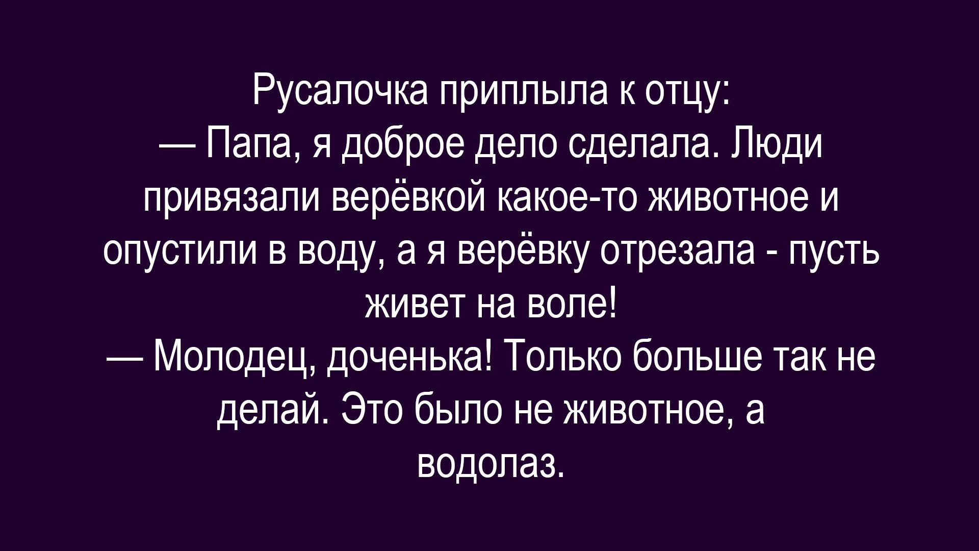 Русалочка приплыла к отцу:
— Папа, я доброе дело сделала. Люди привязали верёвкой какое-то животное и опустили в воду, а я верёвку отрезала - пусть живёт на воле!
— Молодец, доченька! Только больше так не делай. Это было не животное, а водолаз.