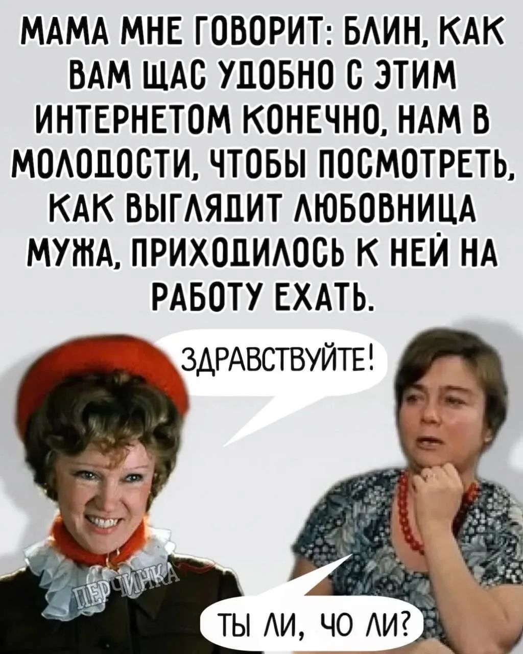 МАМА МНЕ ГОВОРИТ: БЛИН, КАК ВАМ ЩАС УДОБНО С ЭТИМ ИНТЕРНЕТОМ КОНЕЧНО, НАМ В МОЛОДОСТИ, ЧТОБЫ ПОСМОТРЕТЬ, КАК ВЫГЛЯДИТ ЛЮБОВНИЦА МУЖА, ПРИХОДИЛОСЬ К НЕЙ НА РАБОТУ ЕХАТЬ. ЗДРАВСТВУЙТЕ! ТЫ ЛИ, ЧО ЛИ?