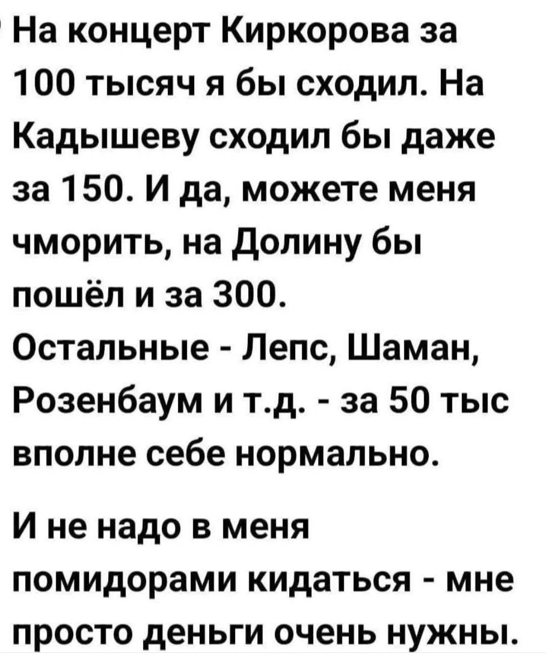 На концерт Киркорова за 100 тысяч я бы сходил. На Кадышеву сходил бы даже за 150. И да, можете меня чморить, на Долину бы пошёл и за 300. Остальные - Лепс, Шаман, Розенбаум и т.д. - за 50 тыс вполне себе нормально. И не надо в меня помидорами кидаться - мне просто деньги очень нужны.