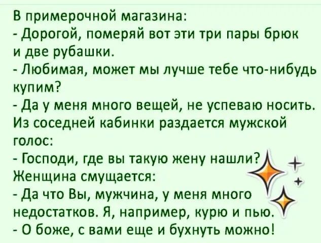 В примерочной магазина:
- Дорогой, померяй вот эти три пары брюк и две рубашки.
- Любимая, может мы лучше тебе что-нибудь купим?
- Да у меня много вещей, не успеваю носить. Из соседней кабинки раздается мужской голос:
- Господи, где вы такую жену нашли?
Женщина смущается:
- Да что Вы, мужчина, у меня много недостатков. Я, например, курю и пью.
- О 