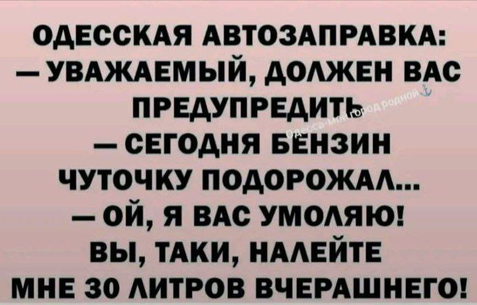 ОДЕССКАЯ АВТОЗАПРАВКА:
— УВАЖАЕМЫЙ, ДОЛЖЕН ВАС ПРЕДУПРЕДИТЬ
— СЕГОДНЯ БЕНЗИН ЧУТОЧКУ ПОДОРОЖАЛ...
— ОЙ, Я ВАС УМОЛЯЮ!
ВЫ, ТАКИ, НАЛЕЙТЕ МНЕ 30 ЛИТРОВ ВЧЕРАШНЕГО!