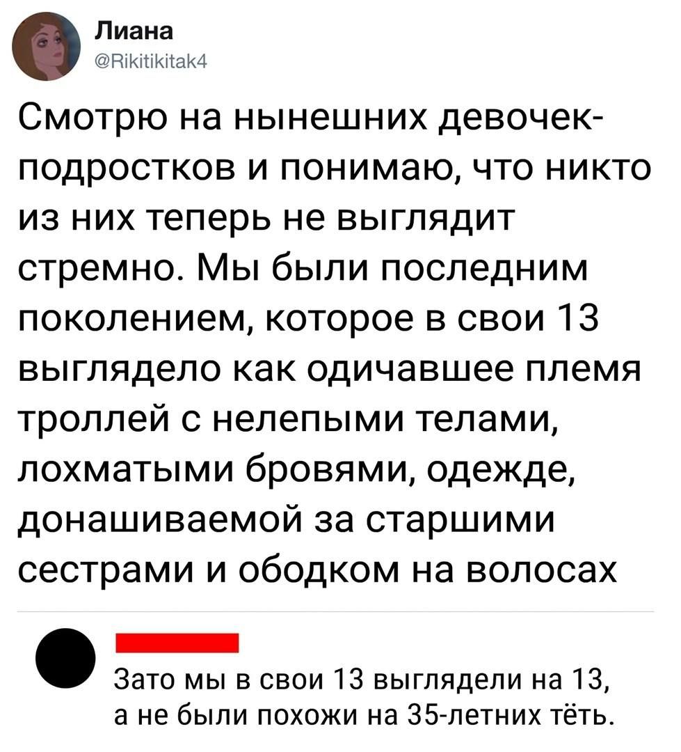 Смотрю на нынешних девочек-подростков и понимаю, что никто из них теперь не выглядит стремнo. Мы были последним поколением, которое в свои 13 выглядело как одичавшее племя троллей с нелепыми телами, лохматыми бровями, одежде, донашиваемой за старшими сестрами и ободком на волосах. Зато мы в свои 13 выглядели на 13, а не были похожи на 35-летних тёт