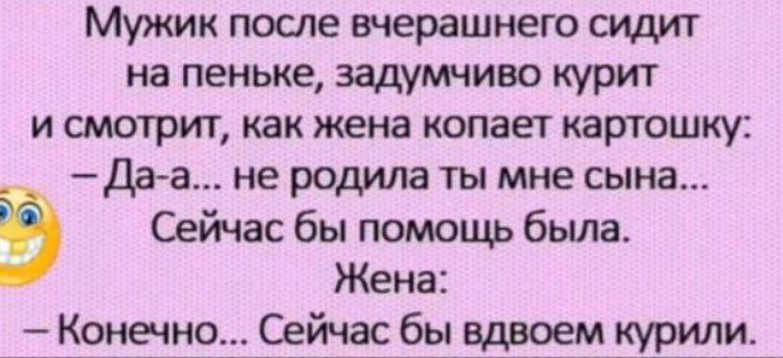 Мужик после вчерашнего сидит на пеньке, задумчиво курит и смотрит, как жена копает картошку:
— Да-а... не родила ты мне сына...
Сейчас бы помощь была.
Жена:
— Конечно... Сейчас бы вдвоем курили.