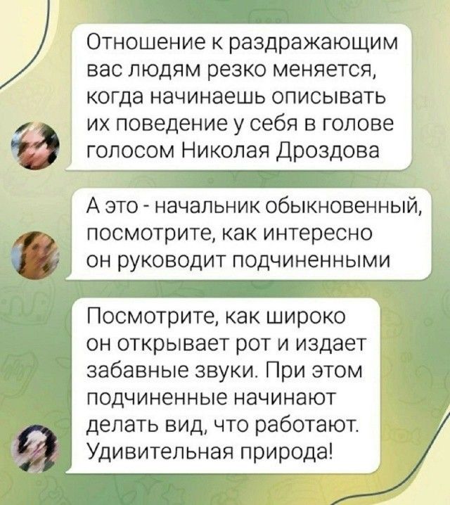 Отношение к раздражающим вас людям резко меняется, когда начинаешь описывать их поведение у себя в голове голосом Николая Дроздова
А это - начальник обыкновенный, посмотрите, как интересно он руководит подчиненными
Посмотрите, как широко он открывает рот и издает забавные звуки. При этом подчиненные начинают делать вид, что работают. Удивительная п