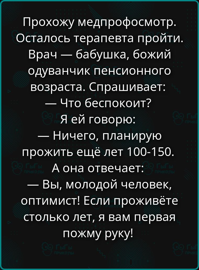 Прохожу медпрофсмотр. Осталось терапевта пройти. Врач — бабушка, божий одуванчик пенсионного возраста. Спрашивает: — Что беспокоит? Я ей говорю: — Ничего, планирую прожить ещё лет 100-150. А она отвечает: — Вы, молодой человек, оптимист! Если проживёте столько лет, я вам первая пожму руку!
