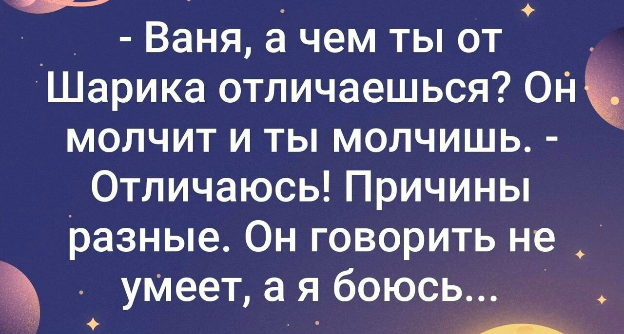 - Ваня, а чем ты от Шарика отличаешься? Он молчит и ты молчишь. - Отличаюсь! Причины разные. Он говорить не умеет, а я боюсь...