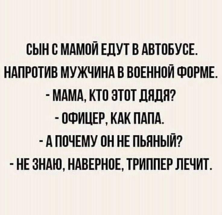 СЫН С МАМОЙ ЕДУТ В АВТОБУСЕ.
НАПРОТИВ МУЖЧИНА В ВОЕННОЙ ФОРМЕ.
- МАМА, КТО ЭТОТ ДЯДЯ?
- ОФИЦЕР, КАК ПАПА.
- А ПОЧЕМУ ОН НЕ ПЬЯНЫЙ?
- НЕ ЗНАЮ, НАВЕРНОЕ, ТРИППЕР ЛЕЧИТ.