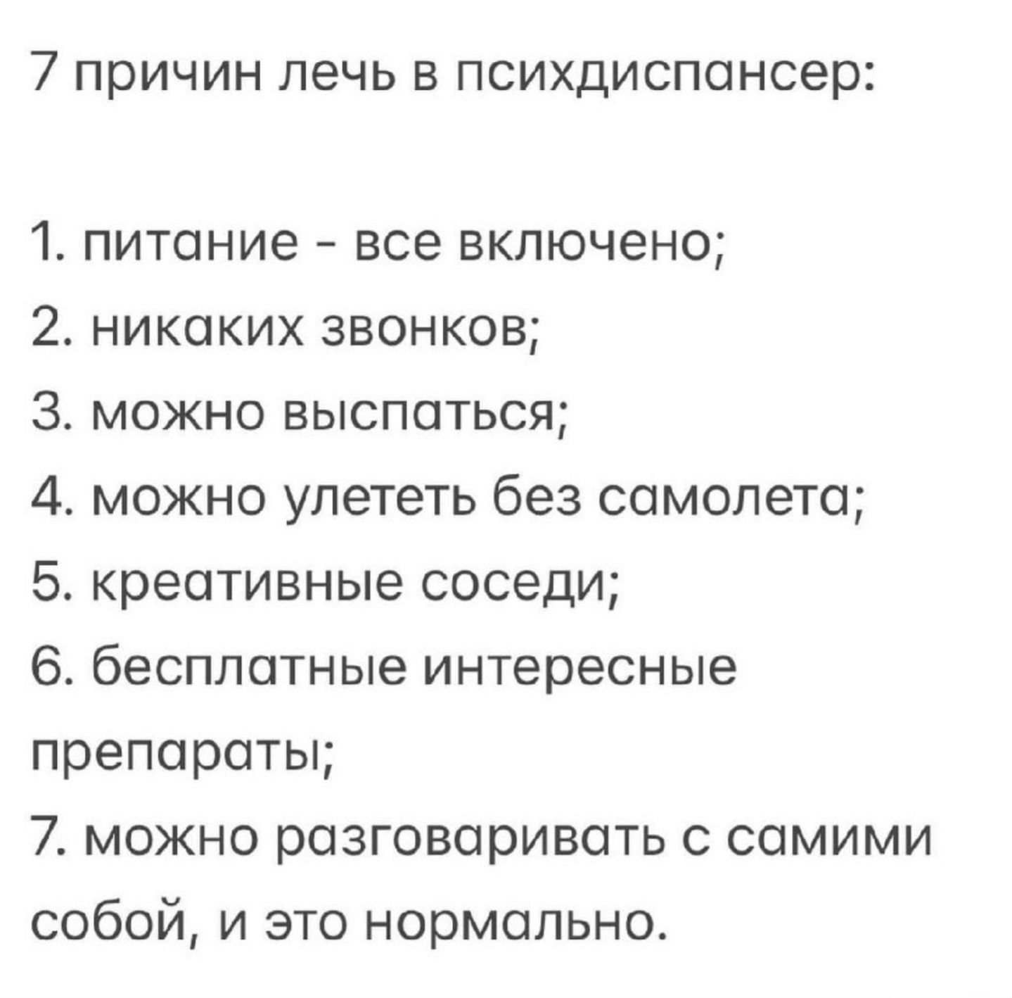 7 причин лечь в психдиспансер:
1. питание - все включено;
2. никаких звонков;
3. можно выспаться;
4. можно улететь без самолета;
5. креативные соседи;
6. бесплатные интересные препараты;
7. можно разговаривать с самими собой, и это нормально.