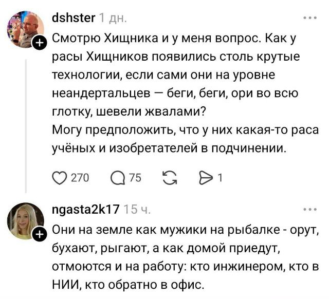 Смотрю Хищника и у меня вопрос. Как у расы Хищников появились столь крутые технологии, если сами они на уровне неандертальцев – беги, беги, ори во всю глотку, шевели жвалами?
Могу предположить, что у них какая-то раса учёных и изобретателей в подчинении.
Они на земле как мужики на рыбалке - орут, бухают, рыгают, а как домой приедут, отмоются и на р