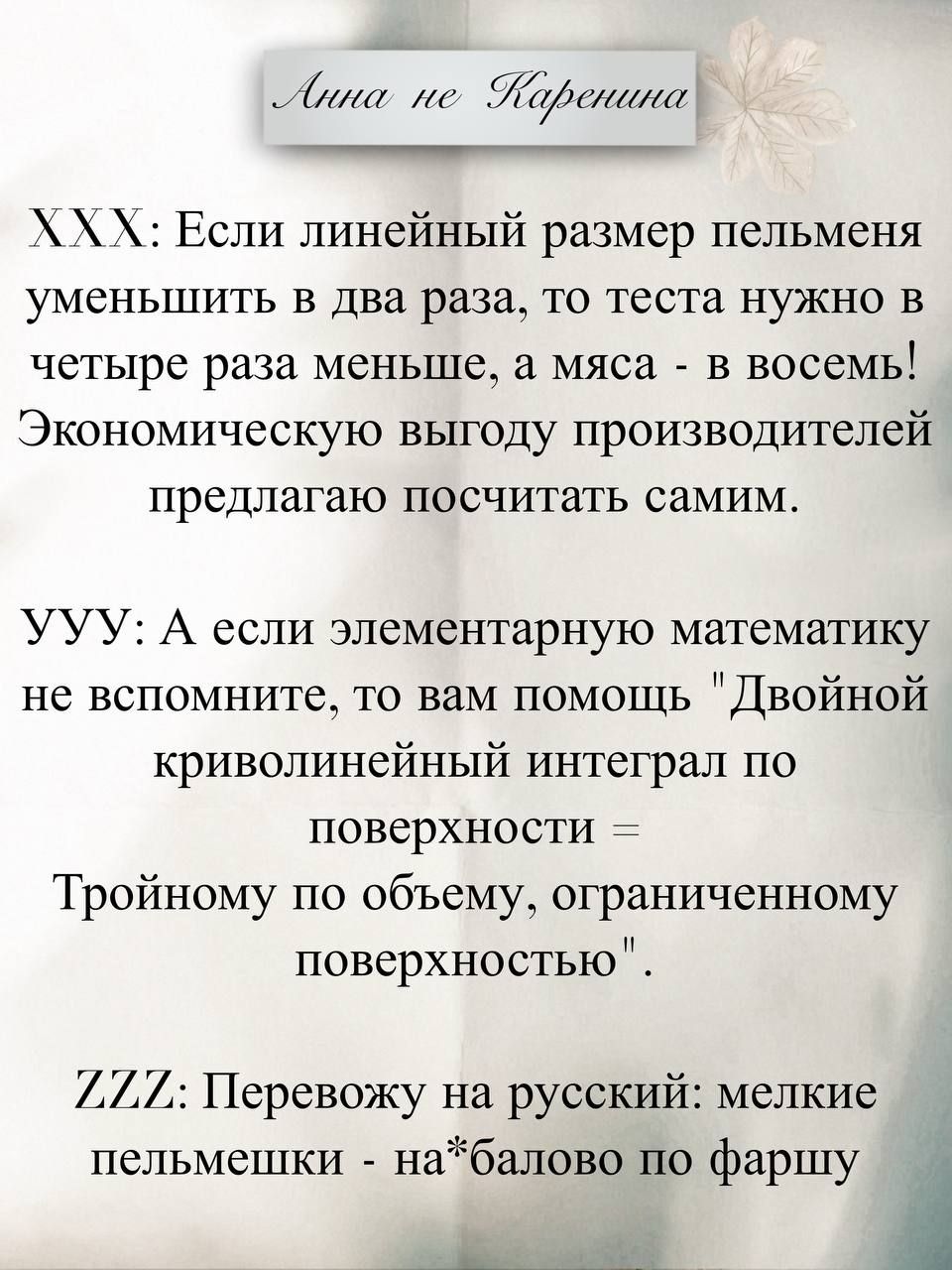 Анна не Каренина
XXX: Если линейный размер пельменя
уменьшить в два раза, то теста нужно в
четыре раза меньше, а мяса - в восемь!
Экономическую выгоду производителей
предлагаю посчитать самим.
УУУ: А если элементарную математику
не вспомните, то вам помощь 