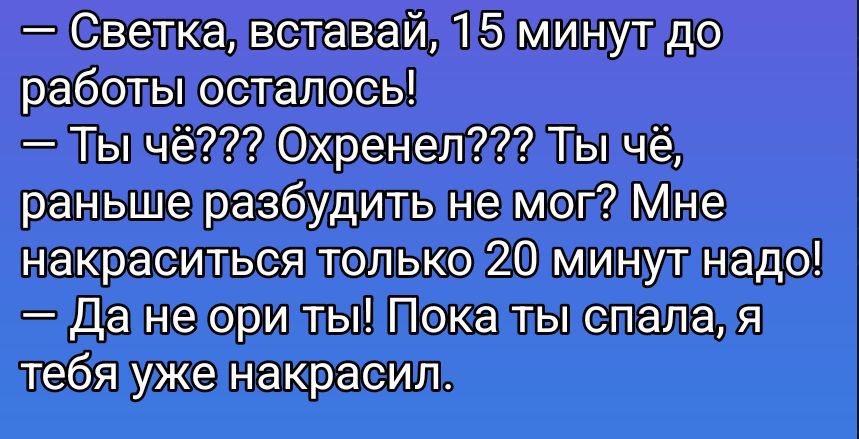 — Светка, вставай, 15 минут до работы осталось!
— Ты чё??? Охренел??? Ты чё, раньше разбудить не мог? Мне накраситься только 20 минут надо!
— Да не ори ты! Пока ты спала, я тебя уже накрасил.