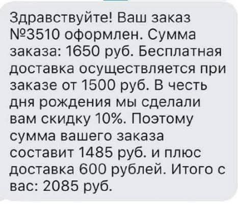 Здравствуйте! Ваш заказ №3510 оформлен. Сумма заказа: 1650 руб. Бесплатная доставка осуществляется при заказе от 1500 руб. В честь дня рождения мы сделали вам скидку 10%. Поэтому сумма вашего заказа составит 1485 руб. и плюс доставка 600 рублей. Итого с вас: 2085 руб.