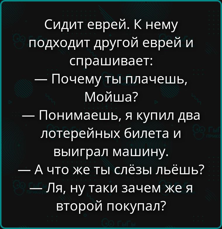Сидит еврей. К нему подходит другой еврей и спрашивает:
— Почему ты плачешь, Мойша?
— Понимаешь, я купил два лотерейных билета и выиграл машину.
— А что же ты слёзы льёшь?
— Ля, ну таки зачем же я второй покупал?