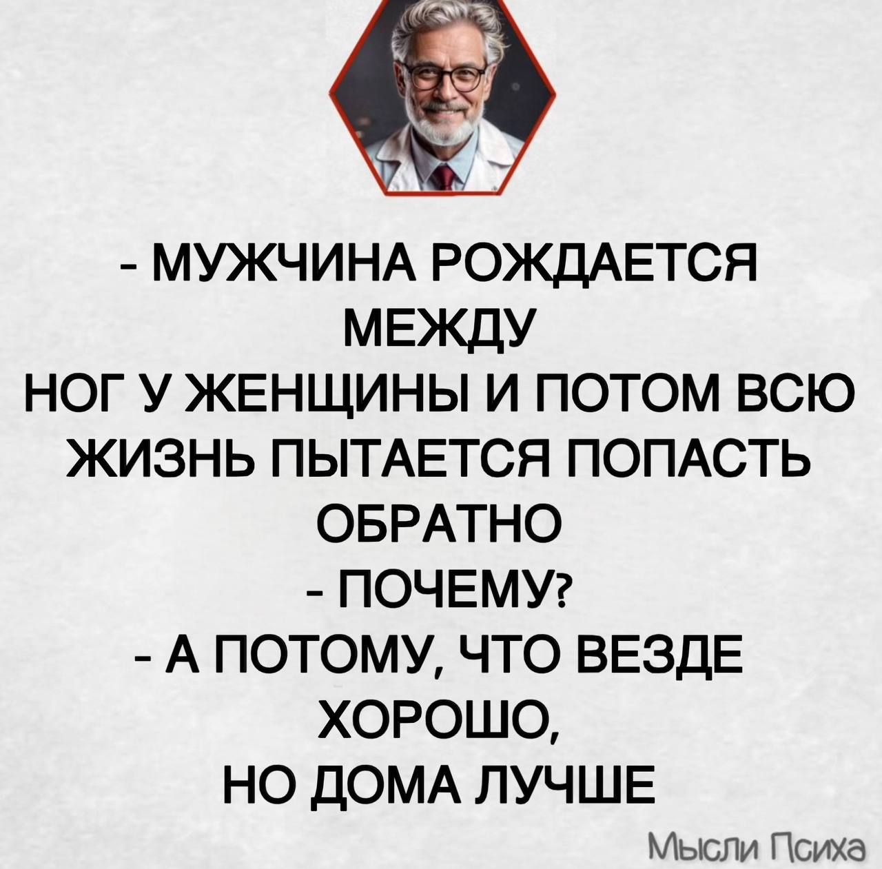 - МУЖЧИНА РОЖДАЕТСЯ МЕЖДУ НОГ У ЖЕНЩИНЫ И ПОТОМ ВСЮ ЖИЗНЬ ПЫТАЕТСЯ ПОПАСТЬ ОБРАТНО - ПОЧЕМУ? - А ПОТОМУ, ЧТО ВЕЗДЕ ХОРОШО, НО ДОМА ЛУЧШЕ