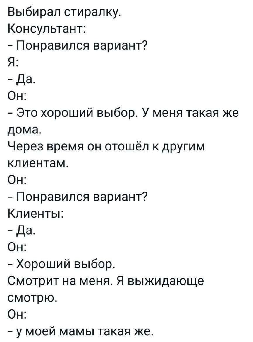 Выбирал стиралку. Консультант: - Понравился вариант? Я: - Да. Он: - Это хороший выбор. У меня такая же дома. Через время он отошёл к другим клиентам. Он: - Понравился вариант? Клиенты: - Да. Он: - Хороший выбор. Смотрит на меня. Я выжидающе смотрю. Он: - у моей мамы такая же.