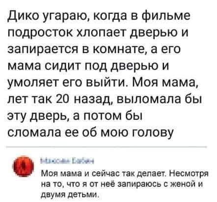 Дико угараю, когда в фильме подросток хлопает дверью и запирается в комнате, а его мама сидит под дверью и умоляет его выйти. Моя мама, лет так 20 назад, выломала бы эту дверь, а потом бы сломала ее об мою голову. Моя мама и сейчас так делает. Несмотря на то, что я от неё запираюсь с женой и двумя детьми.