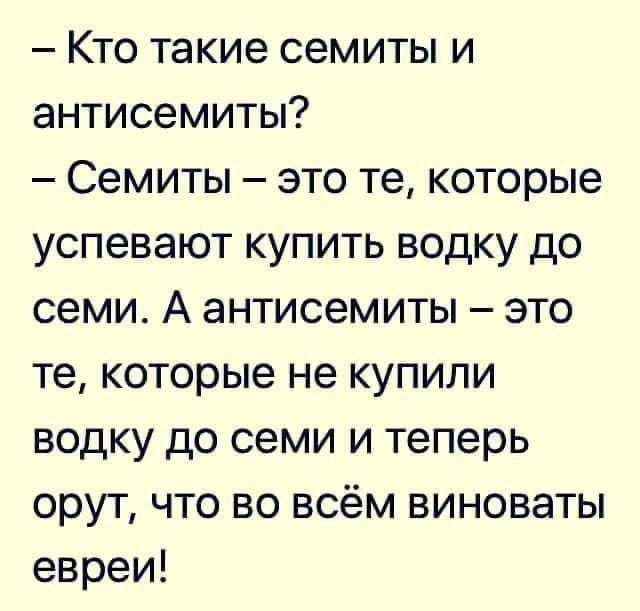 — Кто такие семиты и антисемиты?
— Семиты – это те, которые успевают купить водку до семи. А антисемиты – это те, которые не купили водку до семи и теперь орут, что во всём виноваты евреи!