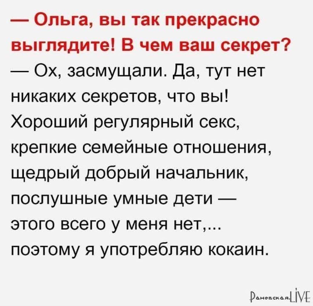 — Ольга, вы так прекрасно выглядите! В чем ваш секрет?
— Ох, засмущали. Да, тут нет никаких секретов, что вы!
Хороший регулярный секс,
крепкие семейные отношения,
щедрый добрый начальник,
послушные умные дети —
этого всего у меня нет,...
поэтому я употребляю кокаин.