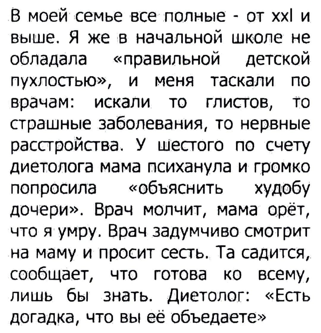 В моей семье все полные - от xxl и выше. Я же в начальной школе не обладала «правильной детской пухлостью», и меня таскали по врачам: искали то глистов, то страшные заболевания, то нервные расстройства. У шестого по счету диетолога мама психанула и громко попросила «объяснить худобу дочери». Врач молчит, мама орёт, что я умру. Врач задумчиво смотри