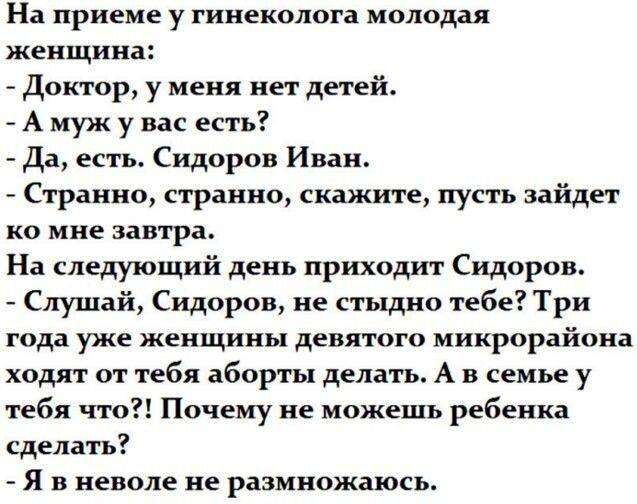 На приеме у гинеколога молодая женщина:
- Доктор, у меня нет детей.
- А муж у вас есть?
- Да, есть. Сидоров Иван.
- Странно, странно, скажите, пусть зайдет ко мне завтра.
На следующий день приходит Сидоров.
- Слушай, Сидоров, не стыдно тебе? Три года уже женщины девятого микрорайона ходят от тебя аборты делать. А в семье у тебя что?! Почему не може