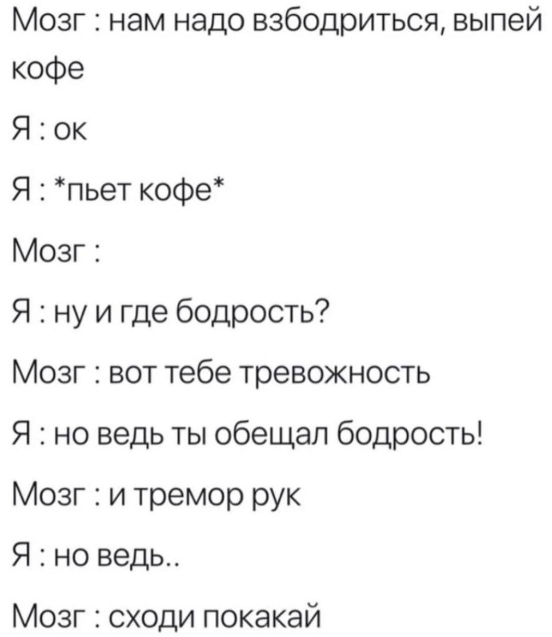 Мозг : нам надо взбодриться, выпей кофе
Я : ок
Я : *пьет кофе*
Мозг :
Я : ну и где бодрость?
Мозг : вот тебе тревожность
Я : но ведь ты обещал бодрость!
Мозг : и тремор рук
Я : но ведь..
Мозг : сходи покакай