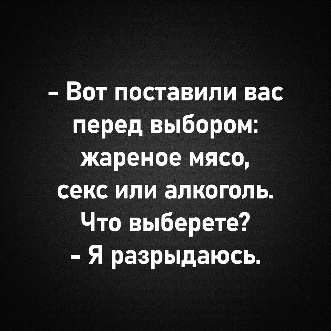 - Вот поставили вас перед выбором: жареное мясо, секс или алкоголь. Что выберете? - Я разрыдаюсь.
