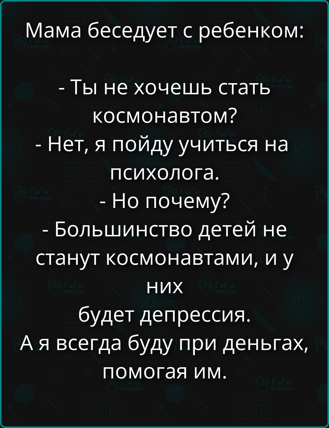 Мама беседует с ребенком:
- Ты не хочешь стать космонавтом?
- Нет, я пойду учиться на психолога.
- Но почему?
- Большинство детей не станут космонавтами, и у них будет депрессия.
А я всегда буду при деньгах, помогая им.