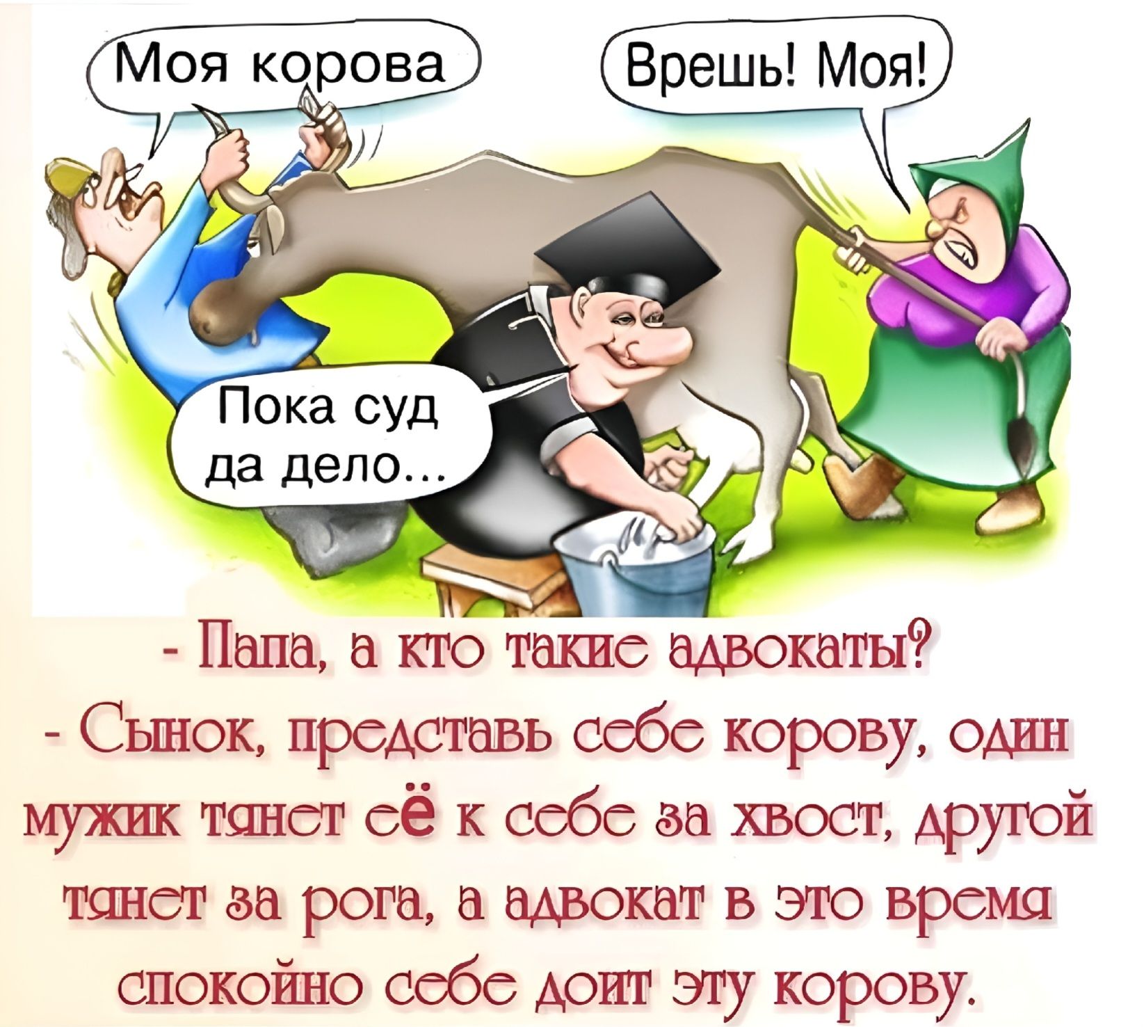 Моя корова Врешь! Моя! Пока суд да дело... - Папа, а кто такие адвокаты? - Сынок, представь себе корову, один мужик тянет её к себе за хвост, другой тянет за рога, а адвокат в это время спокойно себе доит эту корову.