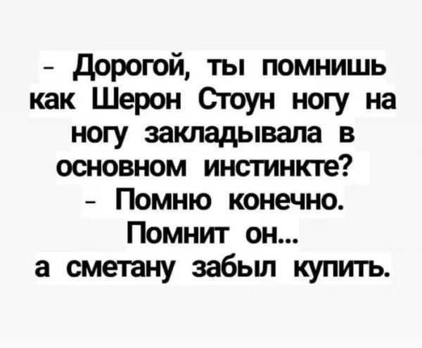 - Дорогой, ты помнишь как Шэрон Стоун ногу на ногу закладывала в основном инстинкте?
- Помню конечно.
Помнит он...
а сметану забыл купить.