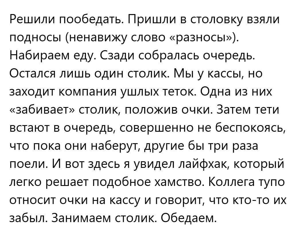 Решили пообедать. Пришли в столовку взяли подносы (ненавижу слово «разносы»). Набираем еду. Сзади собралась очередь. Остался лишь один столик. Мы у кассы, но заходит компания ушлых теток. Одна из них «забивает» столик, положив очки. Затем тети встают в очередь, совершенно не беспокоясь, что пока они наберут, другие бы три раза поели. И вот здесь я 