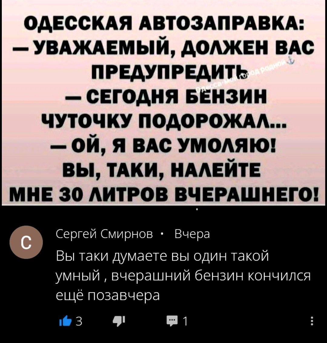 ОДЕССКАЯ АВТОЗАПРАВКА:
— УВАЖАЕМЫЙ, ДОЛЖЕН ВАС ПРЕДУПРЕДИТЬ
— СЕГОДНЯ БЕНЗИН ЧУТОЧКУ ПОДОРОЖАЛ...
— ОЙ, Я ВАС УМОЛЯЮ!
ВЫ, ТАКИ, НАЛЕЙТЕ МНЕ 30 ЛИТРОВ ВЧЕРАШНЕГО!
Сергей Смирнов • Вчера
Вы таки думаете вы один такой умный, вчерашний бензин кончился ещё позавчера