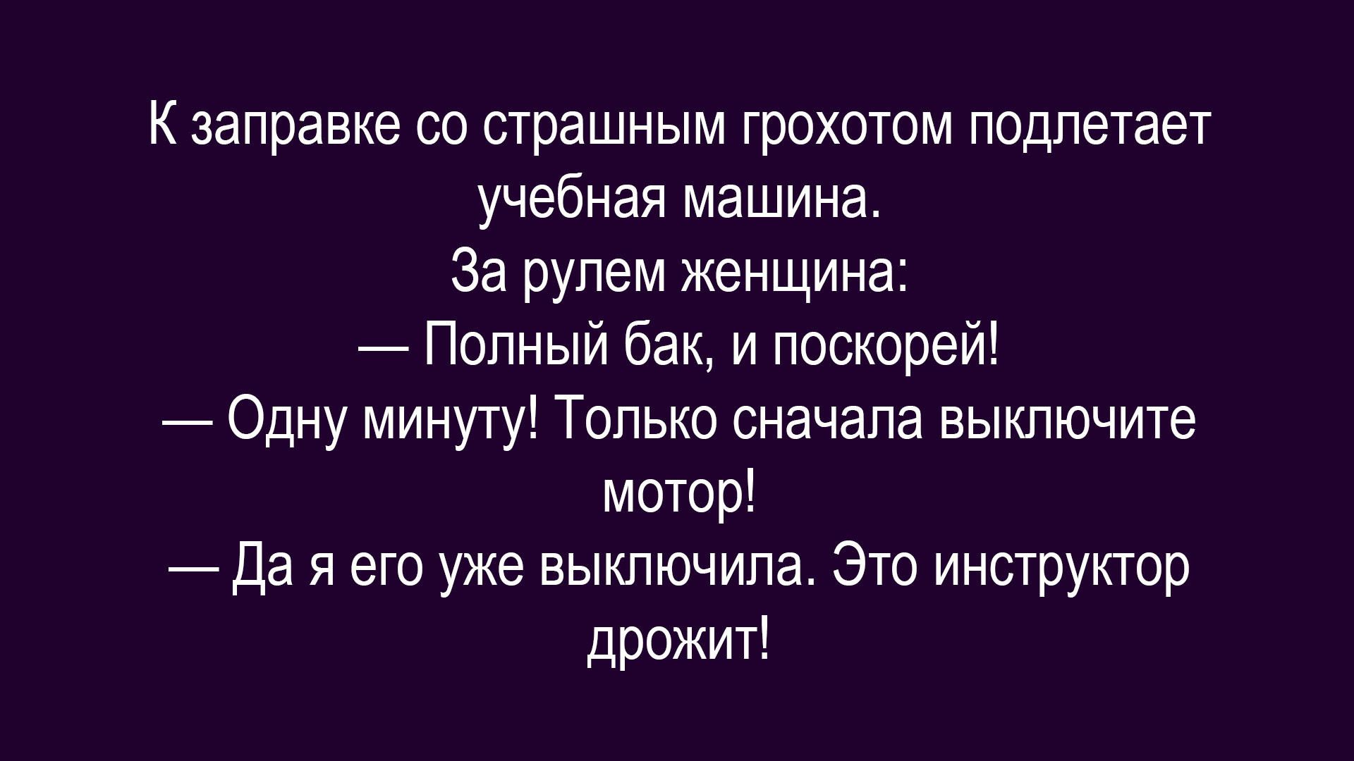 К заправке со страшным грохотом подлетает учебная машина. За рулем женщина: — Полный бак, и поскорей! — Одну минуту! Только сначала выключите мотор! — Да я его уже выключила. Это инструктор дрожит!