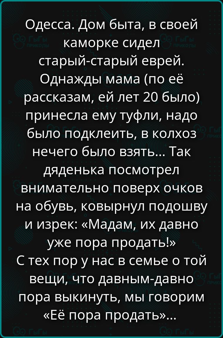 Одесса. Дом быта, в своей каморке сидел старый-старый еврей. Однажды мама (по её рассказам, ей лет 20 было) принесла ему туфли, надо было подклеить, в колхоз нечего было взять... Так дяденька посмотрел внимательно поверх очков на обувь, ковырнул подошву и изрек: «Мадам, их давно уже пора продать!» С тех пор у нас в семье о той вещи, что давным-давн