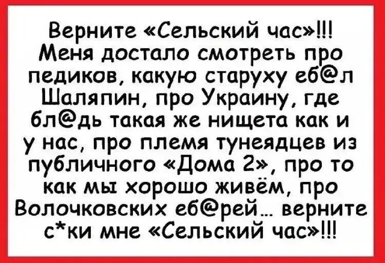 Верните «Сельский час»!!! Меня достало смотреть про педиков, какую старуху еб@л Шаляпин, про Украину, где бл@дь такая же нищета как и у нас, про племя тунеядцев из публичного «Дома 2», про то как мы хорошо живём, про Волочковских еб@рей... верните с*ки мне «Сельский час»!!!