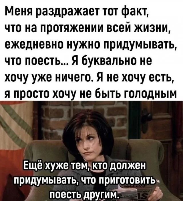 Меня раздражает тот факт, что на протяжении всей жизни, ежедневно нужно придумывать, что поесть... Я буквально не хочу уже ничего. Я не хочу есть, я просто хочу не быть голодным. Ещё хуже тем, кто должен придумывать, что приготовить поесть другим.