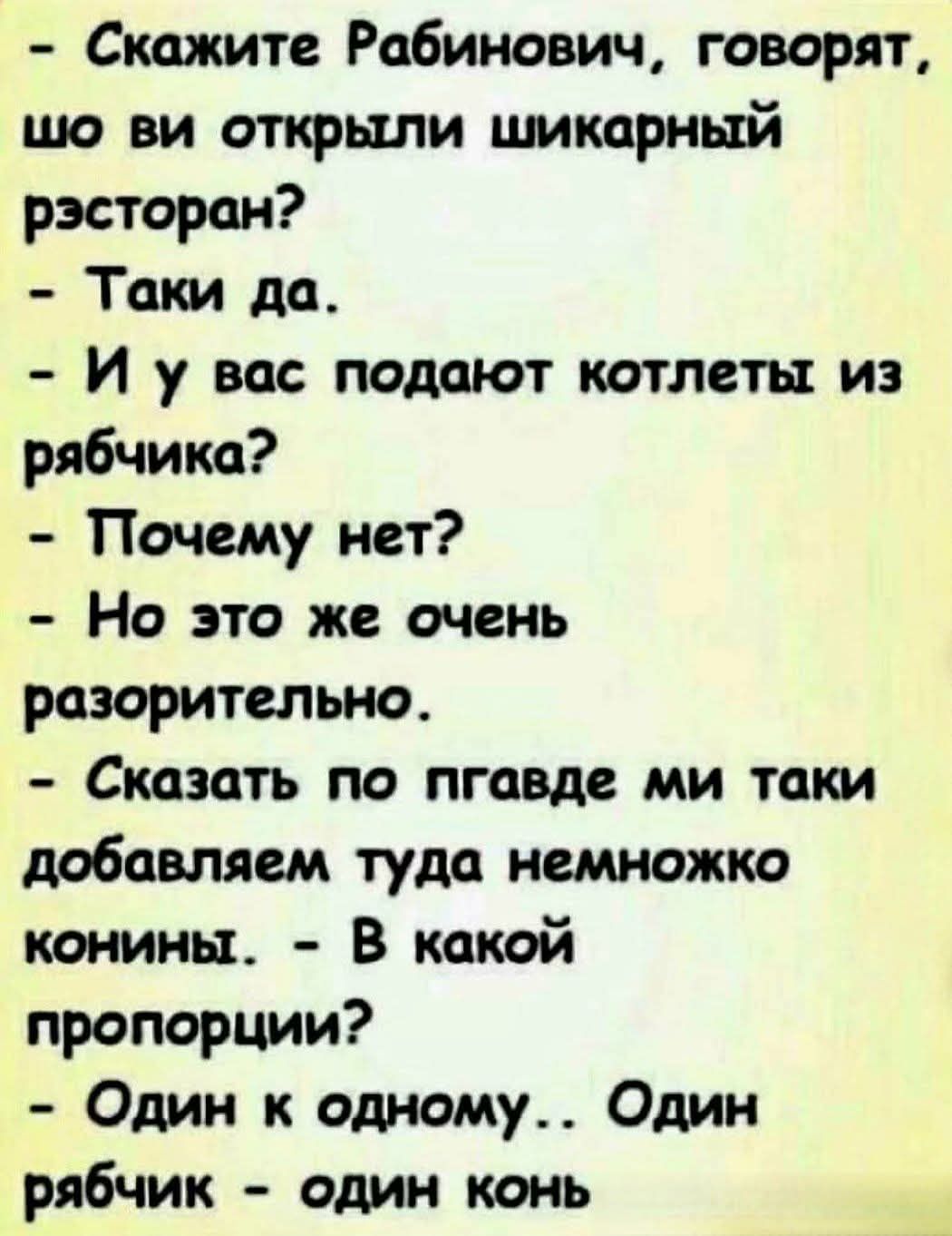 - Скажите Рабинович, говорят, шо ви открыли шикарный рэсторан?
- Таки да.
- И у вас подают котлеты из рябчика?
- Почему нет?
- Но это же очень разорительно.
- Сказать по пгавде ми таки добавляем туда немножко конины.
- В какой пропорции?
- Один к одному.. Один рябчик - один конь