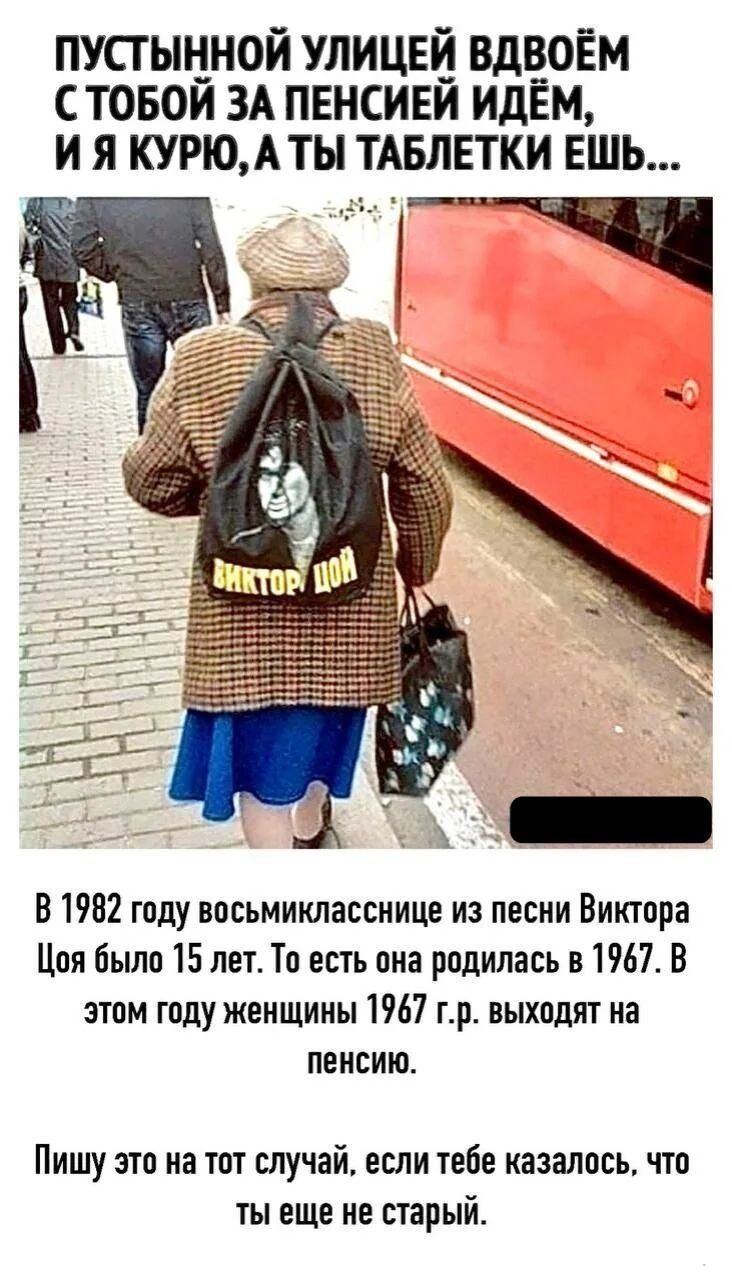 ПУСТЫННОЙ УЛИЦЕЙ ВДВОЁМ С ТОБОЙ ЗА ПЕНСИЕЙ ИДЁМ, И Я КУРЮ, А ТЫ ТАБЛЕТКИ ЕШЬ... ВИКТОР ЦОЙ. В 1982 году восьмикласснице из песни Виктора Цоя было 15 лет. То есть она родилась в 1967. В этом году женщины 1967 г.р. выходят на пенсию. Пишу это на тот случай, если тебе казалось, что ты еще не старый.