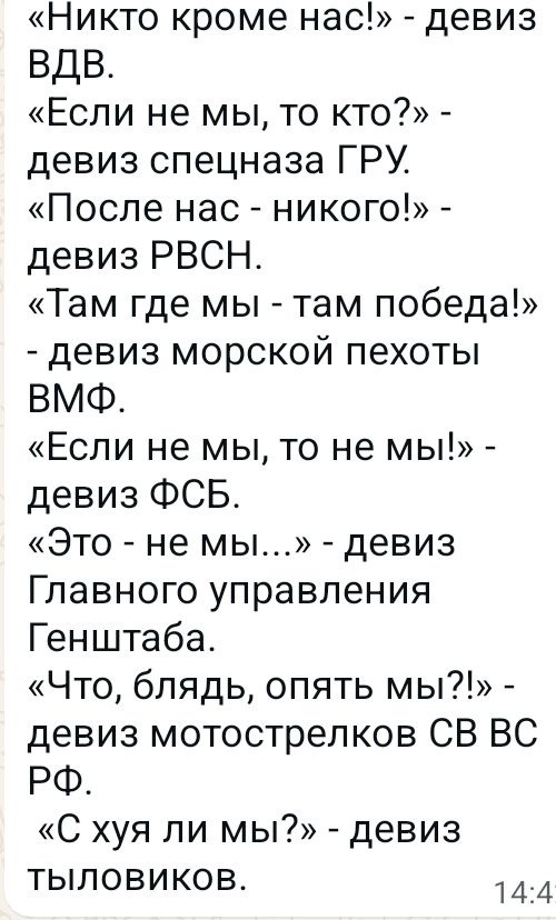 «Никто кроме нас!» - девиз ВДВ. «Если не мы, то кто?» - девиз спецназа ГРУ. «После нас - никого!» - девиз РВСН. «Там где мы - там победа!» - девиз морской пехоты ВМФ. «Если не мы, то не мы!» - девиз ФСБ. «Это - не мы...» - девиз Главного управления Генштаба. «Что, блядь, опять мы?!» - девиз мотострелков СВ ВС РФ. «С хуя ли мы?» - девиз тыловиков.