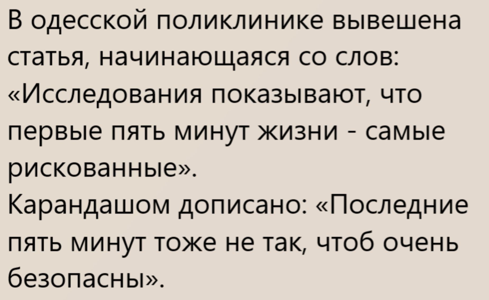 В одесской поликлинике вывешена статья, начинающаяся со слов: «Исследования показывают, что первые пять минут жизни - самые рискованные». Карандашом дописано: «Последние пять минут тоже не так, чтоб очень безопасны».
