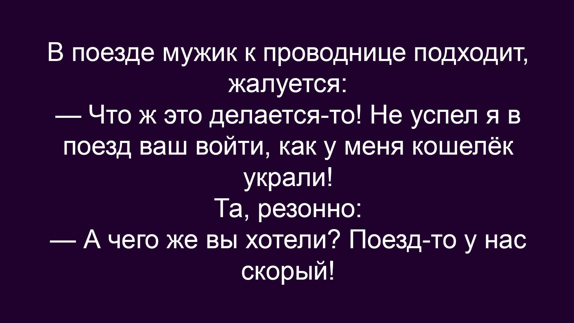 В поезде мужик к проводнице подходит, жалуется: — Что ж это делается-то! Не успел я в поезд ваш войти, как у меня кошелёк украли! Та, резонно: — А чего же вы хотели? Поезд-то у нас скорый!