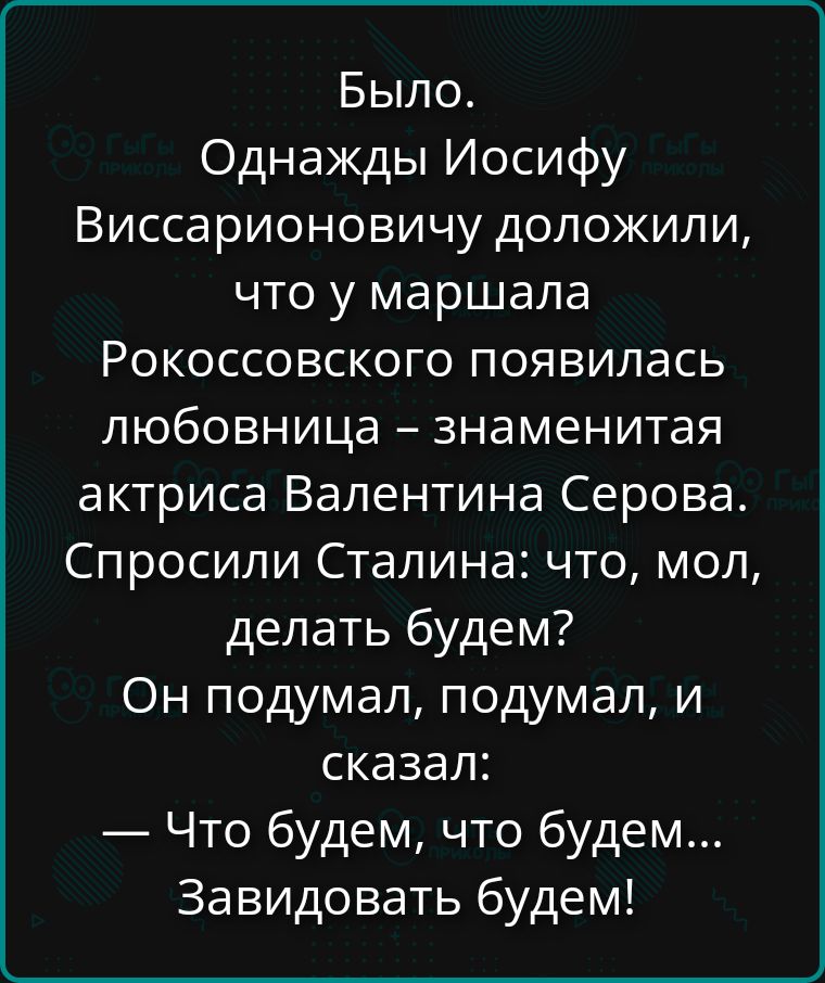 Было. Однажды Иосифу Виссарионовичу доложили, что у маршала Рокоссовского появилась любовница – знаменитая актриса Валентина Серова. Спросили Сталина: что, мол, делать будем? Он подумал, подумал, и сказал: — Что будем, что будем… Завидовать будем!