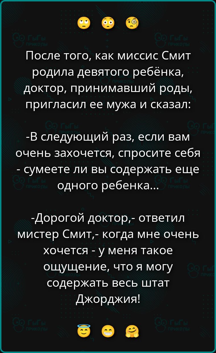 После того, как миссис Смит родила девятого ребёнка, доктор, принимавший роды, пригласил ее мужа и сказал: -В следующий раз, если вам очень захочется, спросите себя - сумеете ли вы содержать еще одного ребенка... -Дорогой доктор,- ответил мистер Смит,- когда мне очень хочется - у меня такое ощущение, что я могу содержать весь штат Джорджия!