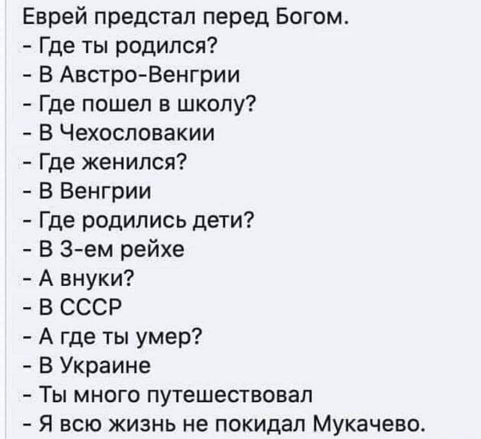 Еврей предстал перед Богом. - Где ты родился? - В Австро-Венгрии - Где пошел в школу? - В Чехословакии - Где женился? - В Венгрии - Где родились дети? - В 3-ем рейхе - А внуки? - В СССР - А где ты умер? - В Украине - Ты много путешествовал - Я всю жизнь не покидал Мукачево.