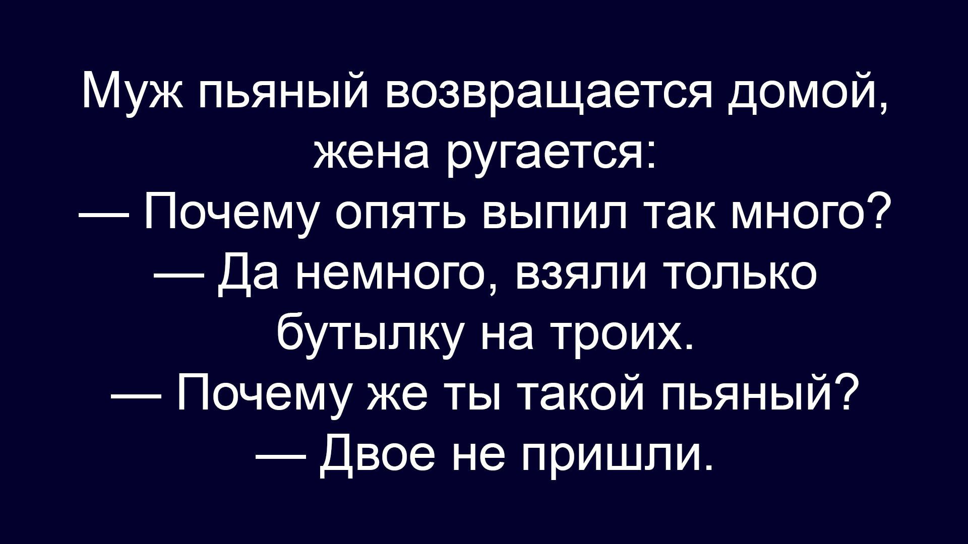 Муж пьяный возвращается домой, жена ругается:
— Почему опять выпил так много?
— Да немного, взяли только бутылку на троих.
— Почему же ты такой пьяный?
— Двое не пришли.