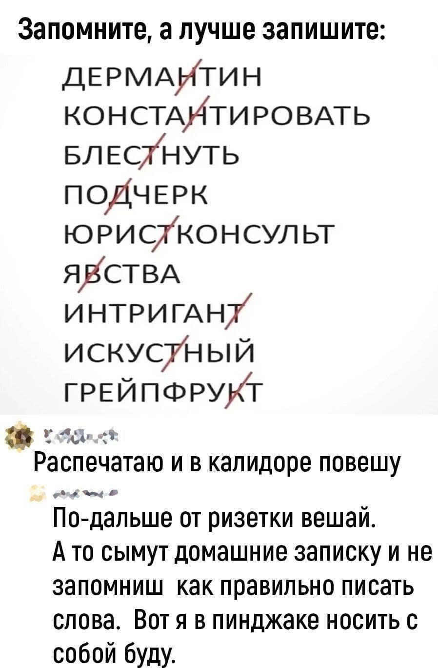 Запомните, а лучше запишите: ДЕРМАНТИН КОНСТАНТИРОВАТЬ БЛЕСТНУТЬ ПОДЧЕРК ЮРИСТКОНСУЛЬТ ЯВСТВА ИНТРИГАНТ ИСКУСТНЫЙ ГРЕЙПФРУКТ. Распечатаю и в калидоре повешу. По-дальше от ризетки вешай. А то сымут домашние записку и не запомниш как правильно писать слова. Вот я в пинджаке носить с собой буду.