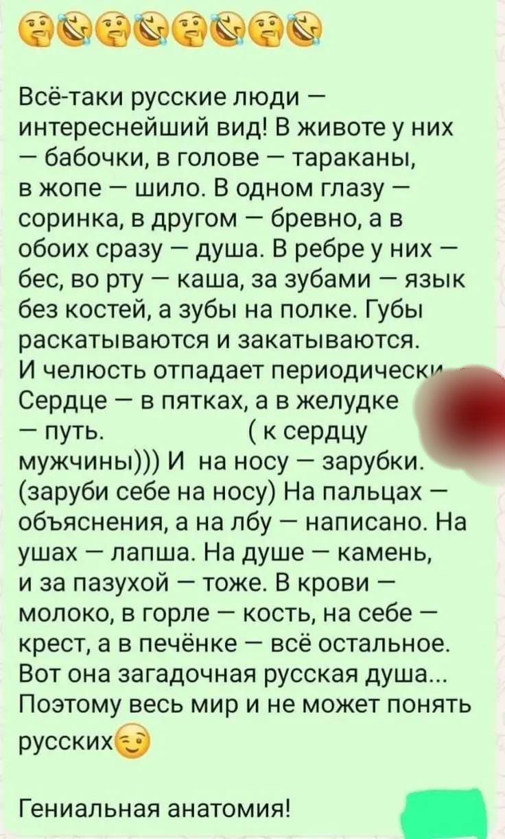 Всё-таки русские люди — интереснейший вид! В животе у них — бабочки, в голове — тараканы, в жопе — шило. В одном глазу — соринка, в другом — бревно, а в обоих сразу — душа. В ребре у них — бес, во рту — каша, за зубами — язык без костей, а зубы на полке. Губы раскатываются и закатываются. И челюсть отпадает периодически. Сердце — в пятках, а в желу