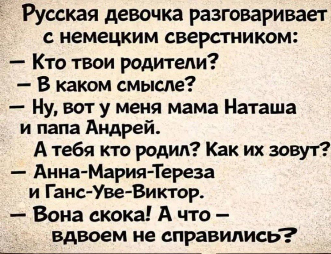 Русская девочка разговаривает с немецким сверстником:
– Кто твои родители?
– В каком смысле?
– Ну, вот у меня мама Наташа и папа Андрей. А тебя кто родил? Как их зовут?
– Анна-Мария-Тереза и Ганс-Уве-Виктор.
– Вона скока! А что – вдвоем не справились?