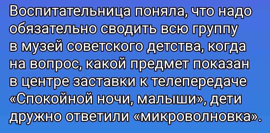 Воспитательница поняла, что надо обязательно сводить всю группу в музей советского детства, когда на вопрос, какой предмет показан в центре заставки к телепередаче «Спокойной ночи, малыши», дети дружно ответили «микроволновка».