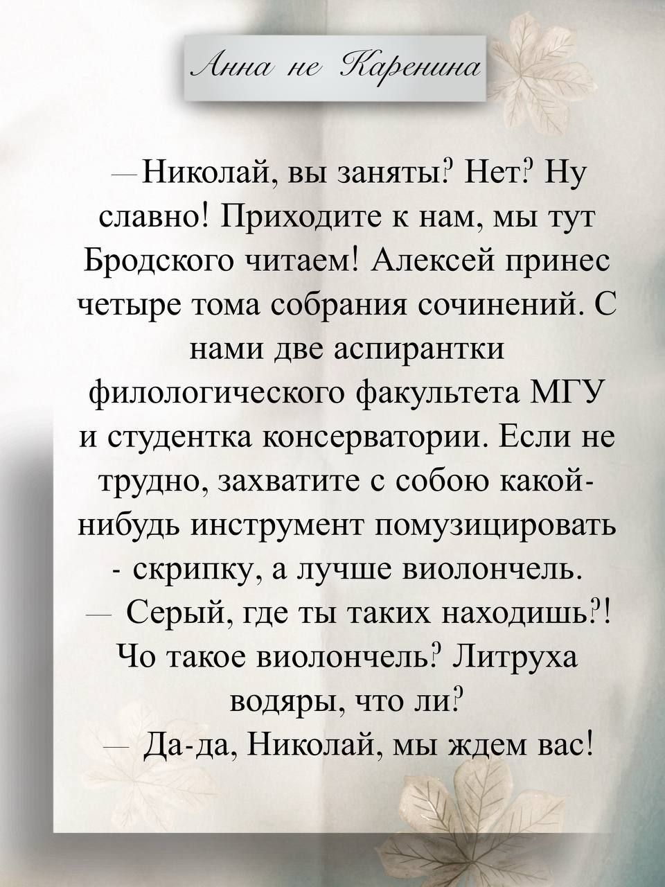 Анна не Каренина
— Николай, вы заняты? Нет? Ну славно! Приходите к нам, мы тут Бродского читаем! Алексей принес четыре тома собрания сочинений. С нами две аспирантки филологического факультета МГУ и студентка консерватории. Если не трудно, захватите с собой какой-нибудь инструмент помузицировать — скрипку, а лучше виолончель.
— Серый, где ты таких 