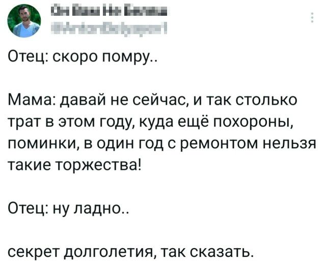 Отец: скоро помру.. Мама: давай не сейчас, и так столько трат в этом году, куда ещё похороны, поминки, в один год с ремонтом нельзя такие торжества! Отец: ну ладно.. секрет долголетия, так сказать.